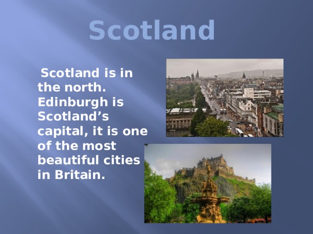 Scotland  Scotland is in the north. Edinburgh is Scotland’s capital, it is one of the most beautiful cities in Britain. 