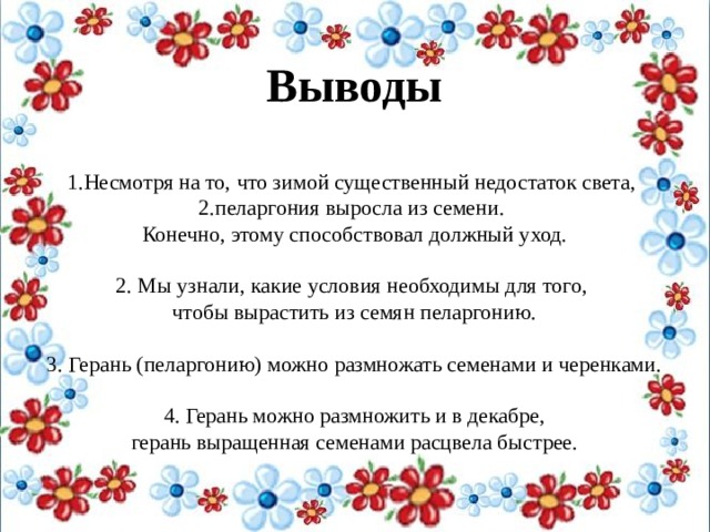 Выводы  Несмотря на то, что зимой существенный недостаток света, пеларгония выросла из семени.  Конечно, этому способствовал должный уход.   2. Мы узнали, какие условия необходимы для того, чтобы вырастить из семян пеларгонию. 3. Герань (пеларгонию) можно размножать семенами и черенками. 4. Герань можно размножить и в декабре,  герань выращенная семенами расцвела быстрее. 