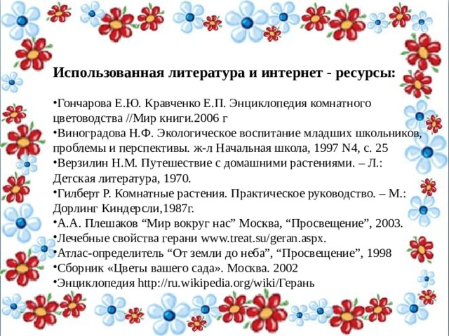 Использованная литература и интернет - ресурсы: Гончарова Е.Ю. Кравченко Е.П. Энциклопедия комнатного цветоводства //Мир книги.2006 г Виноградова Н.Ф. Экологическое воспитание младших школьников, проблемы и перспективы. ж-л Начальная школа, 1997 N4, с. 25 Верзилин Н.М. Путешествие с домашними растениями. – Л.: Детская литература, 1970. Гилберт Р. Комнатные растения. Практическое руководство. – М.: Дорлинг Киндерсли,1987г. А.А. Плешаков “Мир вокруг нас” Москва, “Просвещение”, 2003. Лечебные свойства герани www.treat.su/geran.aspx. Атлас-определитель “От земли до неба”, “Просвещение”, 1998 Сборник «Цветы вашего сада». Москва. 2002 Энциклопедия http://ru.wikipedia.org/wiki/Герань 