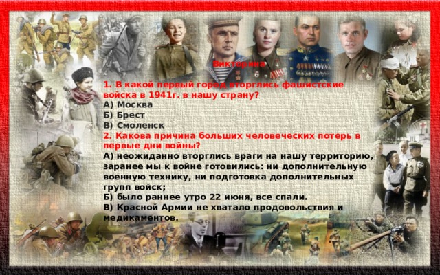   Викторина  1. В какой первый город вторглись фашистские войска в 1941г. в нашу страну? А) Москва Б) Брест В) Смоленск  2. Какова причина больших человеческих потерь в первые дни войны? А) неожиданно вторглись враги на нашу территорию, заранее мы к войне готовились: ни дополнительную военную технику, ни подготовка дополнительных групп войск; Б) было раннее утро 22 июня, все спали. В) Красной Армии не хватало продовольствия и медикаментов. 