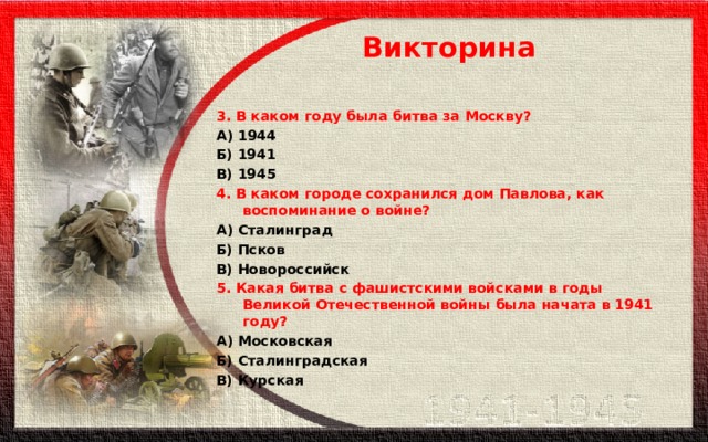 Викторина 3. В каком году была битва за Москву? А) 1944 Б) 1941 В) 1945 4. В каком городе сохранился дом Павлова, как воспоминание о войне? А) Сталинград Б) Псков В) Новороссийск 5. Какая битва с фашистскими войсками в годы Великой Отечественной войны была начата в 1941 году? А) Московская Б) Сталинградская В) Курская 