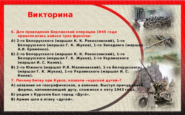 Викторина 6. Для проведения Берлинской операции 1945 года привлекались войска трех фронтов: А) 2-го Белорусского (маршал К. К. Рокоссовский), 1-го Белорусского (маршал Г. К. Жуков), 1-го Западного (маршал А.И. Еременко). Б) 2-го Белорусского (маршал К. К. Рокоссовский), 1-го Белорусского (маршал Г. К. Жуков), 1-го Украинского (маршал И. С. Конев). В) 2-го Южного (маршал Р.Я. Малиновский), 1-го Белорусского (маршал Г. К. Жуков), 1-го Украинского (маршал И. С. Конев). 7. Почему битву при Курсе, назвали «курской дугой»? А) название не географическое, а военное. Выступ причудливой формы, напоминающий дугу, сложился к лету 1943 года. Б) рядом с Курском был город «Дуга». В) Армия шла в атаку «дугой». 