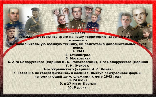 Правильные ответы 1. Брест 2. неожиданно вторглись враги на нашу территорию, заранее мы к войне готовились:  ни дополнительную военную технику, ни подготовка дополнительных групп войск 3. 1941 4. Сталинград 5. Московская 6. 2-го Белорусского (маршал К. К. Рокоссовский), 1-го Белорусского (маршал Г. К. Жуков), 1-го Украинского (маршал И. С. Конев) 7. название не географическое, а военное. Выступ причудливой формы, напоминающий дугу, сложился к лету 1943 года 8. 24 июня 9. в 27 км от Кремля 10. Курская  