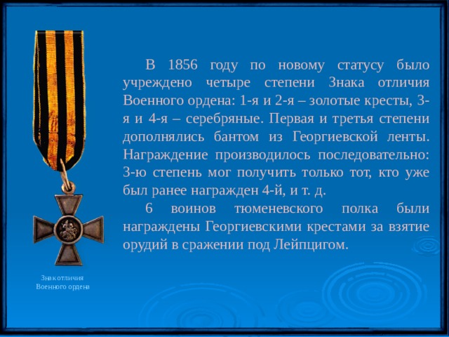 В 1856 году по новому статусу было учреждено четыре степени Знака отличия Военного ордена: 1-я и 2-я – золотые кресты, 3-я и 4-я – серебряные. Первая и третья степени дополнялись бантом из Георгиевской ленты. Награждение производилось последовательно: 3-ю степень мог получить только тот, кто уже был ранее награжден 4-й, и т. д. 6 воинов тюменевского полка были награждены Георгиевскими крестами за взятие орудий в сражении под Лейпцигом. Знак отличия Военного ордена 