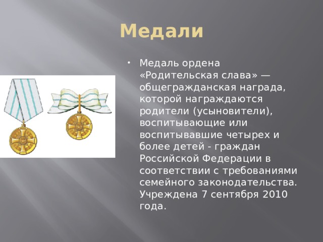 Медали Медаль ордена «Родительская слава» — общегражданская награда, которой награждаются родители (усыновители), воспитывающие или воспитывавшие четырех и более детей - граждан Российской Федерации в соответствии с требованиями семейного законодательства. Учреждена 7 сентября 2010 года. 