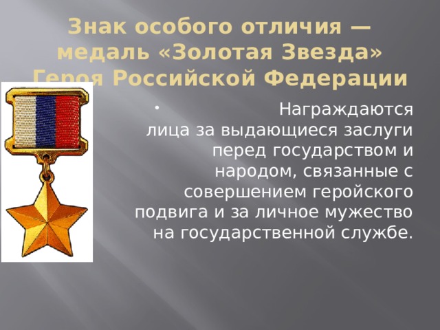 Знак особого отличия — медаль «Золотая Звезда» Героя Российской Федерации  Награждаются лица за выдающиеся заслуги перед государством и народом, связанные с совершением геройского подвига и за личное мужество на государственной службе. 