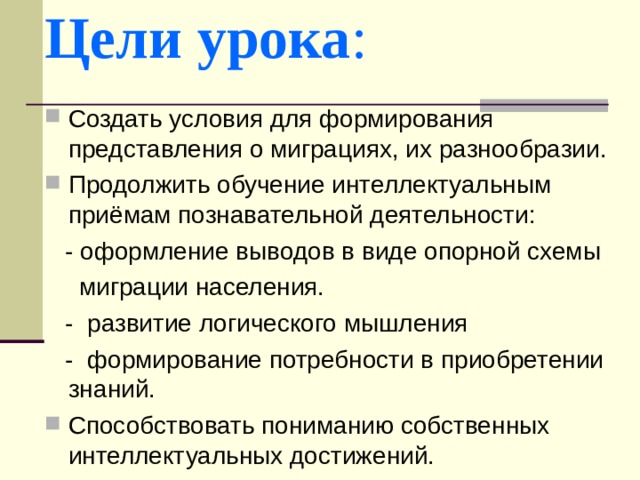Цели урока : Создать условия для формирования представления о миграциях, их разнообразии. Продолжить обучение интеллектуальным приёмам познавательной деятельности:  - оформление выводов в виде опорной схемы  миграции населения.  - развитие логического мышления  - формирование потребности в приобретении знаний. Способствовать пониманию собственных интеллектуальных достижений. 