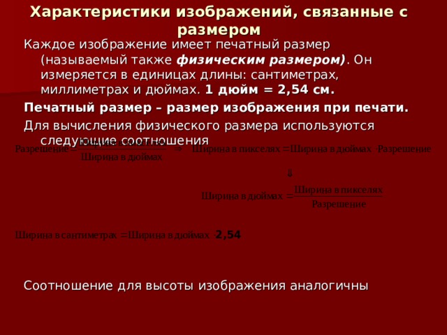 Характеристики изображений, связанные с размером Каждое изображение имеет печатный размер (называемый также физическим размером) . Он измеряется в единицах длины: сантиметрах, миллиметрах и дюймах. 1 дюйм = 2,54 см. Печатный размер – размер изображения при печати. Для вычисления физического размера используются следующие соотношения Соотношение для высоты изображения аналогичны 