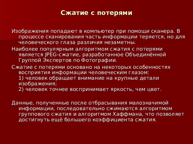 Сжатие с потерями Изображения попадают в компьютер при помощи сканера. В процессе сканирования часть информации теряется, но для человеческого глаза различия незаметны. Наиболее популярным алгоритмом сжатия с потерями является JPEG -сжатие, разработанное Объединённой Группой Экспертов по Фотографии. Сжатие с потерями основано на некоторых особенностях восприятия информации человеческим глазом:  1) человек обращает внимание на крупные детали изображения;  2) человек точнее воспринимает яркость, чем цвет. Данные, полученные после отбрасывания малозначимой информации, последовательно сжимаются алгоритмом группового сжатия и алгоритмом Хаффмана, что позволяет достигнуть ещё большего коэффициента сжатия. 