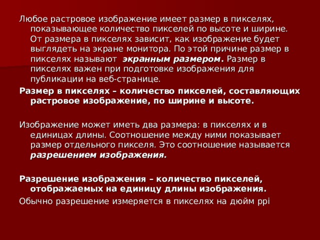 Любое растровое изображение имеет размер в пикселях, показывающее количество пикселей по высоте и ширине. От размера в пикселях зависит, как изображение будет выглядеть на экране монитора. По этой причине размер в пикселях называют экранным размером . Размер в пикселях важен при подготовке изображения для публикации на веб-странице. Размер в пикселях – количество пикселей, составляющих растровое изображение, по ширине и высоте. Изображение может иметь два размера: в пикселях и в единицах длины. Соотношение между ними показывает размер отдельного пикселя. Это соотношение называется разрешением изображения.  Разрешение изображения – количество пикселей, отображаемых на единицу длины изображения. Обычно разрешение измеряется в пикселях на дюйм ppi 