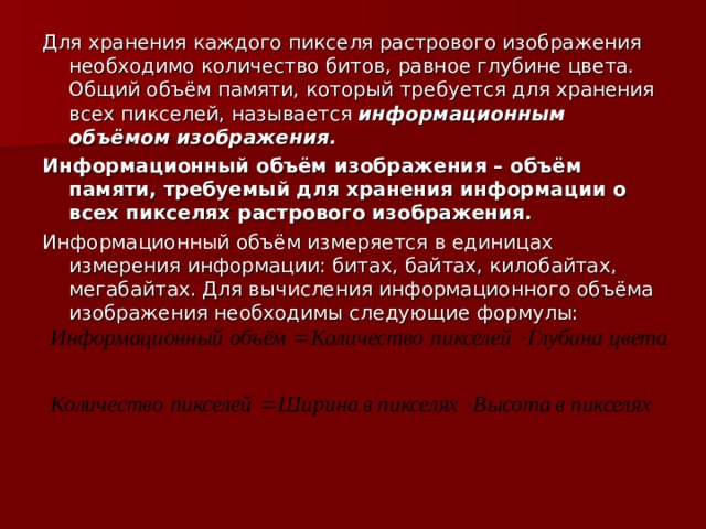 Для хранения каждого пикселя растрового изображения необходимо количество битов, равное глубине цвета. Общий объём памяти, который требуется для хранения всех пикселей, называется информационным объёмом изображения. Информационный объём изображения – объём памяти, требуемый для хранения информации о всех пикселях растрового изображения. Информационный объём измеряется в единицах измерения информации: битах, байтах, килобайтах, мегабайтах. Для вычисления информационного объёма изображения необходимы следующие формулы: 