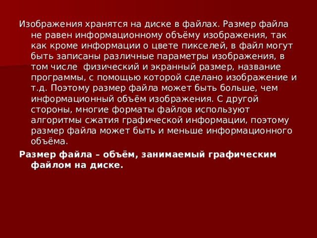 Изображения хранятся на диске в файлах. Размер файла не равен информационному объёму изображения, так как кроме информации о цвете пикселей, в файл могут быть записаны различные параметры изображения, в том числе физический и экранный размер, название программы, с помощью которой сделано изображение и т.д. Поэтому размер файла может быть больше, чем информационный объём изображения. С другой стороны, многие форматы файлов используют алгоритмы сжатия графической информации, поэтому размер файла может быть и меньше информационного объёма. Размер файла – объём, занимаемый графическим файлом на диске. 