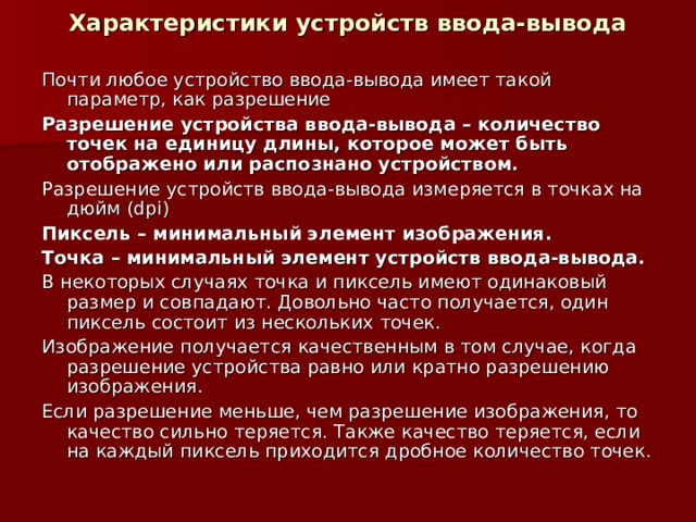 Характеристики устройств ввода-вывода Почти любое устройство ввода-вывода имеет такой параметр, как разрешение Разрешение устройства ввода-вывода – количество точек на единицу длины, которое может быть отображено или распознано устройством. Разрешение устройств ввода-вывода измеряется в точках на дюйм ( dpi) Пиксель – минимальный элемент изображения. Точка – минимальный элемент устройств ввода-вывода. В некоторых случаях точка и пиксель имеют одинаковый размер и совпадают. Довольно часто получается, один пиксель состоит из нескольких точек. Изображение получается качественным в том случае, когда разрешение устройства равно или кратно разрешению изображения. Если разрешение меньше, чем разрешение изображения, то качество сильно теряется. Также качество теряется, если на каждый пиксель приходится дробное количество точек. 