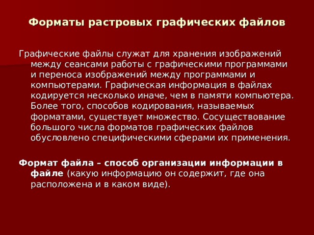 Форматы растровых графических файлов Графические файлы служат для хранения изображений между сеансами работы с графическими программами и переноса изображений между программами и компьютерами. Графическая информация в файлах кодируется несколько иначе, чем в памяти компьютера. Более того, способов кодирования, называемых форматами, существует множество. Сосуществование большого числа форматов графических файлов обусловлено специфическими сферами их применения. Формат файла – способ организации информации в файле (какую информацию он содержит, где она расположена и в каком виде). 