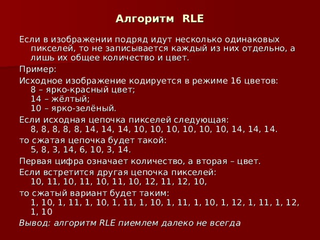 Алгоритм RLE Если в изображении подряд идут несколько одинаковых пикселей, то не записывается каждый из них отдельно, а лишь их общее количество и цвет. Пример: Исходное изображение кодируется в режиме 16 цветов:  8 – ярко-красный цвет;  14 – жёлтый;  10 – ярко-зелёный. Если исходная цепочка пикселей следующая:  8, 8, 8, 8, 8, 14, 14, 14, 10, 10, 10, 10, 10, 10, 14, 14, 14. то сжатая цепочка будет такой:  5, 8, 3, 14, 6, 10, 3, 14. Первая цифра означает количество, а вторая – цвет. Если встретится другая цепочка пикселей:  10, 11, 10, 11, 10, 11, 10, 12, 11, 12, 10, то сжатый вариант будет таким:  1, 10, 1, 11, 1, 10, 1, 11, 1, 10, 1, 11, 1, 10, 1, 12, 1, 11, 1, 12, 1, 10 Вывод: алгоритм RLE пиемлем далеко не всегда 