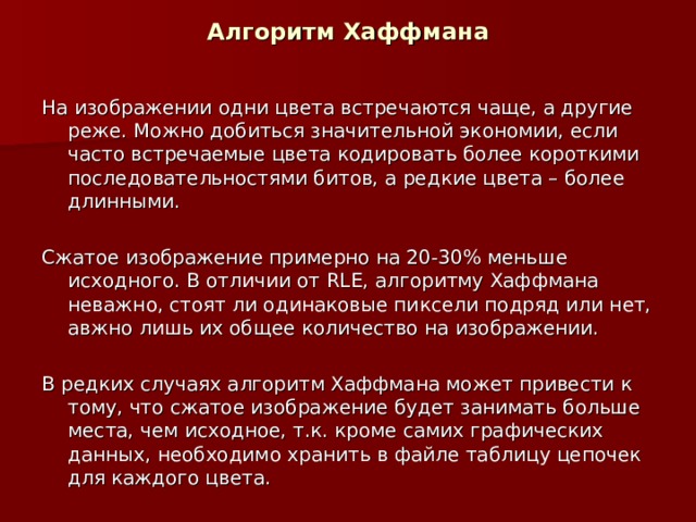 Алгоритм Хаффмана На изображении одни цвета встречаются чаще, а другие реже. Можно добиться значительной экономии, если часто встречаемые цвета кодировать более короткими последовательностями битов, а редкие цвета – более длинными. Сжатое изображение примерно на 20-30% меньше исходного. В отличии от RLE , алгоритму Хаффмана неважно, стоят ли одинаковые пиксели подряд или нет, авжно лишь их общее количество на изображении. В редких случаях алгоритм Хаффмана может привести к тому, что сжатое изображение будет занимать больше места, чем исходное, т.к. кроме самих графических данных, необходимо хранить в файле таблицу цепочек для каждого цвета.  