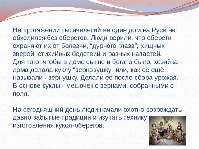 На протяжении тысячелетий ни один дом на Руси не обходился без оберегов. Люди верили, что обереги охраняют их от болезни, “дурного глаза”, хищных зверей, стихийных бедствий и разных напастей. Для того, чтобы в доме сытно и богато было, хозяйка дома делала куклу 