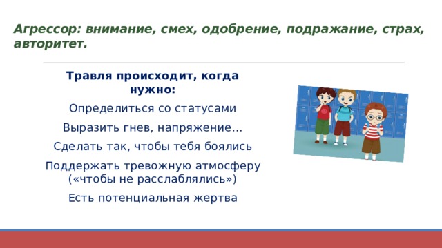 Агрессор: внимание, смех, одобрение, подражание, страх, авторитет.   Травля происходит, когда нужно: Определиться со статусами Выразить гнев, напряжение… Сделать так, чтобы тебя боялись Поддержать тревожную атмосферу («чтобы не расслаблялись») Есть потенциальная жертва 