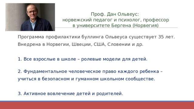 Проф. Дан Ольвеус:  норвежский педагог и психолог, профессор в университете Бергена (Норвегия) Программа профилактики буллинга Ольвеуса существует 35 лет. Внедрена в Норвегии, Швеции, США, Словении и др. 1. Все взрослые в школе – ролевые модели для детей.   2. Фундаментальное человеческое право каждого ребенка – учиться в безопасном и гуманном школьном сообществе. 3. Активное вовлечение детей и родителей. 