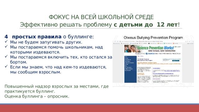  ФОКУС НА ВСЕЙ ШКОЛЬНОЙ СРЕДЕ  Эффективно решать проблему с детьми до 12 лет ! простых правила о буллинге: Мы не будем запугивать других. Мы постараемся помочь школьникам, над которыми издеваются. Мы постараемся включить тех, кто остался за бортом. Если мы знаем, что над кем-то издеваются, мы сообщим взрослым. Повышенный надзор взрослых за местами, где практикуется буллинг. Оценка буллинга – опросник.  