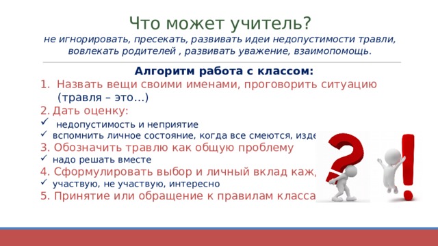 Что может учитель?  не игнорировать, пресекать, развивать идеи недопустимости травли, вовлекать родителей , развивать уважение, взаимопомощь.   Алгоритм работа с классом: Назвать вещи своими именами, проговорить ситуацию  (травля – это…) Дать оценку:  недопустимость и неприятие вспомнить личное состояние, когда все смеются, издеваются 3. Обозначить травлю как общую проблему надо решать вместе 4. Сформулировать выбор и личный вклад каждого участвую, не участвую, интересно 5. Принятие или обращение к правилам класса  