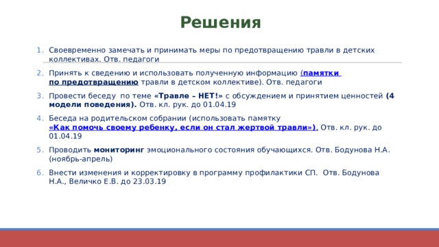 Решения Своевременно замечать и принимать меры по предотвращению травли в детских коллективах. Отв. педагоги Принять к сведению и использовать полученную информацию ( памятки по предотвращению травли в детском коллективе). Отв. педагоги Провести беседу по теме «Травле – НЕТ!» с обсуждением и принятием ценностей (4 модели поведения). Отв. кл. рук. до 01.04.19 Беседа на родительском собрании (использовать памятку «Как помочь своему ребенку, если он стал жертвой травли») . Отв. кл. рук. до 01.04.19 Проводить мониторинг эмоционального состояния обучающихся. Отв. Бодунова Н.А. (ноябрь-апрель) Внести изменения и корректировку в программу профилактики СП. Отв. Бодунова Н.А., Величко Е.В. до 23.03.19 