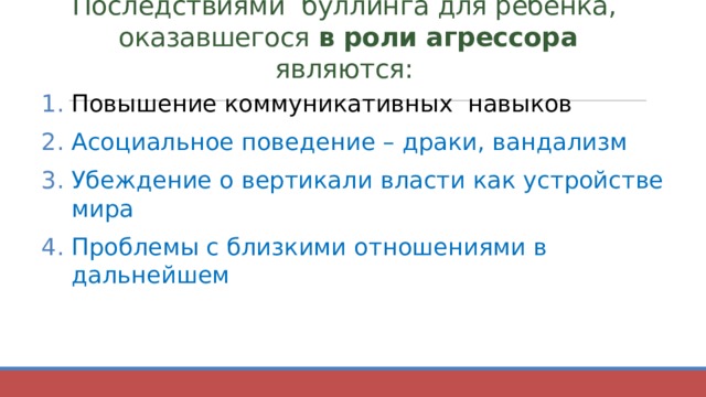 Последствиями буллинга для ребёнка,  оказавшегося  в роли агрессора являются:   Повышение коммуникативных навыков Асоциальное поведение – драки, вандализм Убеждение о вертикали власти как устройстве мира Проблемы с близкими отношениями в дальнейшем 