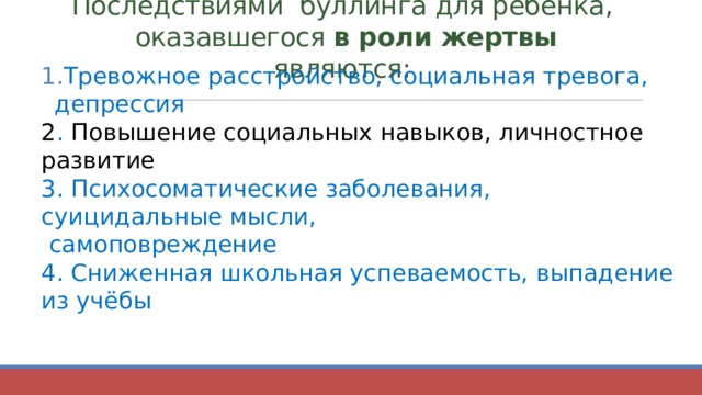 Последствиями буллинга для ребёнка,  оказавшегося  в роли жертвы являются:   Тревожное расстройство, социальная тревога, депрессия 2 . Повышение социальных навыков, личностное развитие 3. Психосоматические заболевания, суицидальные мысли,  самоповреждение 4. Сниженная школьная успеваемость, выпадение из учёбы 