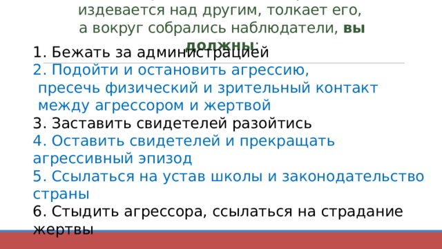 Если вы увидели, что один ребёнок издевается над другим, толкает его,  а вокруг собрались наблюдатели, вы должны :   1. Бежать за администрацией 2. Подойти и остановить агрессию,  пресечь физический и зрительный контакт  между агрессором и жертвой 3. Заставить свидетелей разойтись 4. Оставить свидетелей и прекращать агрессивный эпизод 5. Ссылаться на устав школы и законодательство страны 6. Стыдить агрессора, ссылаться на страдание жертвы 