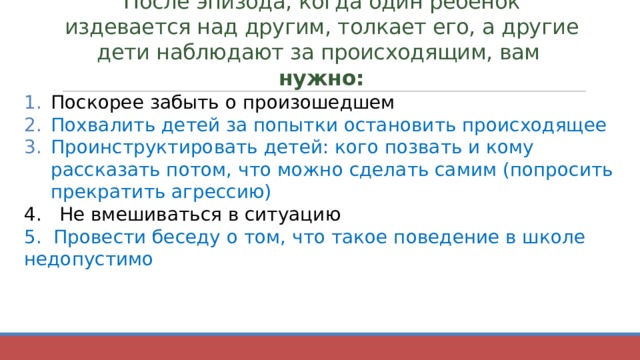 После эпизода, когда один ребёнок издевается над другим, толкает его, а другие дети наблюдают за происходящим, вам нужно: Поскорее забыть о произошедшем Похвалить детей за попытки остановить происходящее Проинструктировать детей: кого позвать и кому рассказать потом, что можно сделать самим (попросить прекратить агрессию) 4. Не вмешиваться в ситуацию 5. Провести беседу о том, что такое поведение в школе недопустимо 