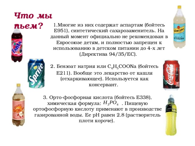 Что мы пьем? 1.Многие из них содержат аспартам (бойтесь Е951), синтетический сахарозаменитель. На данный момент официально не рекомендован в Евросоюзе детям, и полностью запрещен к использованию в детском питании до 4-х лет (Директива 94/35/EC). 2. Бензоат натрия или C 6 H 5 COONa (бойтесь Е211). Вообще это лекарство от кашля (отхаркивающее). Используется как консервант. 3. Орто-фосфорная кислота (бойтесь E338), химическая формула:  . Пищевую ортофосфорную кислоту применяют в производстве газированной воды. Ее рН равен 2.8 (растворитель плоти короче). 