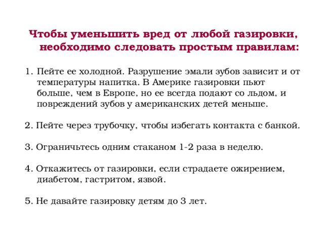 Чтобы уменьшить вред от любой газировки, необходимо следовать простым правилам:  Пейте ее холодной. Разрушение эмали зубов зависит и от температуры напитка. В Америке газировки пьют больше, чем в Европе, но ее всегда подают со льдом, и повреждений зубов у американских детей меньше. 2. Пейте через трубочку, чтобы избегать контакта с банкой. 3. Ограничьтесь одним стаканом 1-2 раза в неделю. 4. Откажитесь от газировки, если страдаете ожирением, диабетом, гастритом, язвой. 5. Не давайте газировку детям до 3 лет. 