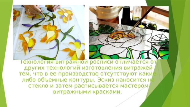 Технология витражной росписи отличается от других технологий изготовления витражей тем, что в ее производстве отсутствуют какие-либо объемные контуры. Эскиз наносится на стекло и затем расписывается мастером витражными красками. 