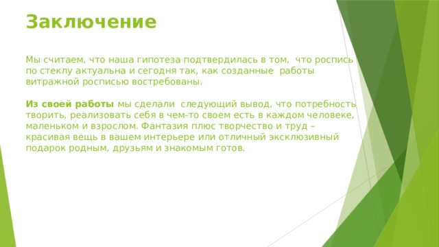Заключение   Мы считаем, что наша гипотеза подтвердилась в том, что роспись по стеклу актуальна и сегодня так, как созданные работы витражной росписью востребованы.     Из своей работы мы сделали следующий вывод, что потребность творить, реализовать себя в чем-то своем есть в каждом человеке, маленьком и взрослом. Фантазия плюс творчество и труд – красивая вещь в вашем интерьере или отличный эксклюзивный подарок родным, друзьям и знакомым готов.   