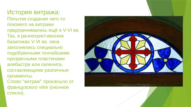    История витража:   Попытки создания чего-то похожего на витражи предпринимались ещё в V-VI вв. Так, в раннехристианских базиликах V-VI вв. окна заполнялись специально подобранными тончайшими прозрачными пластинами алебастра или селенита, составляющими различные орнаменты.    Слово 