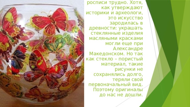 Назвать историческую родину витражной росписи трудно. Хотя, как утверждают историки и археологи, это искусство зародилась в древности: украшать стеклянные изделия масляными красками могли еще при Александре Македонском. Но так как стекло – пористый материал, такие рисунки не сохранялись долго, теряли свой первоначальный вид. Поэтому оригиналы до нас не дошли.   