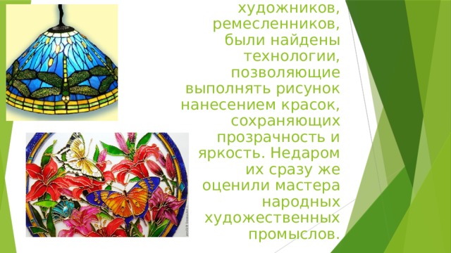 Гораздо позже, благодаря стараниям художников, ремесленников, были найдены технологии, позволяющие выполнять рисунок нанесением красок, сохраняющих прозрачность и яркость. Недаром их сразу же оценили мастера народных художественных промыслов. 