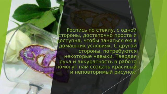 Роспись по стеклу, с одной стороны, достаточно проста и доступна, чтобы заняться ею в домашних условиях. С другой стороны, потребуются некоторые навыки. Твердая рука и аккуратность в работе помогут нам создать красивый и неповторимый рисунок. 