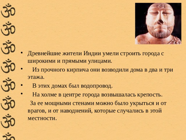 Древнейшие жители Индии умели строить города с широкими и прямыми улицами.  Из прочного кирпича они возводили дома в два и три этажа.  В этих домах был водопровод.  На холме в центре города возвышалась крепость.  За ее мощными стенами можно было укрыться и от врагов, и от наводнений, которые случались в этой местности. 