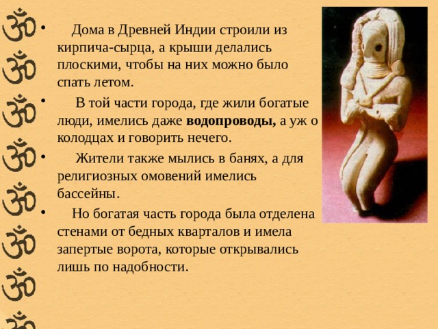  Дома в Древней Индии строили из кирпича-сырца, а крыши делались плоскими, чтобы на них можно было спать летом.  В той части города, где жили богатые люди, имелись даже  водопроводы,  а уж о колодцах и говорить нечего.  Жители также мылись в банях, а для религиозных омовений имелись бассейны.  Но богатая часть города была отделена стенами от бедных кварталов и имела запертые ворота, которые открывались лишь по надобности. 