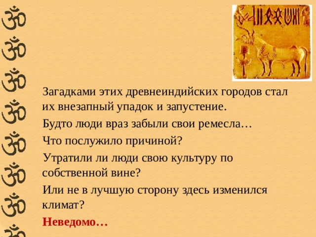  Загадками этих древнеиндийских городов стал их внезапный упадок и запустение.  Будто люди враз забыли свои ремесла…  Что послужило причиной?  Утратили ли люди свою культуру по собственной вине?  Или не в лучшую сторону здесь изменился климат?  Неведомо… 