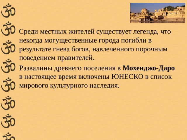 Среди местных жителей существует легенда, что некогда могущественные города погибли в результате гнева богов, навлеченного порочным поведением правителей. Развалины древнего поселения в Мохенджо-Даро в настоящее время включены ЮНЕСКО в список мирового культурного наследия.