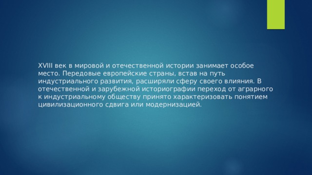 XVIII век в мировой и отечественной истории занимает особое место. Передовые европейские страны, встав на путь индустриального развития, расширяли сферу своего влияния. В отечественной и зарубежной историографии переход от аграрного к индустриальному обществу принято характеризовать понятием цивилизационного сдвига или модернизацией. 