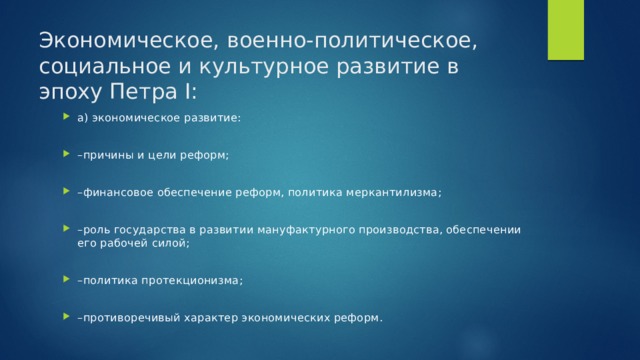 Экономическое, военно-политическое, социальное и культурное развитие в эпоху Петра I: а) экономическое развитие: – причины и цели реформ; – финансовое обеспечение реформ, политика меркантилизма; – роль государства в развитии мануфактурного производства, обеспечении его рабочей силой; – политика протекционизма; – противоречивый характер экономических реформ. 