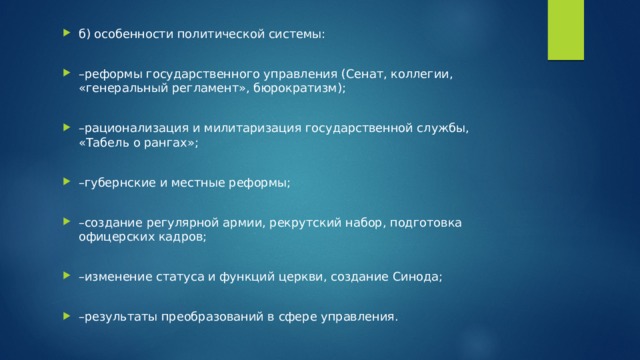 б) особенности политической системы: – реформы государственного управления (Сенат, коллегии, «генеральный регламент», бюрократизм); – рационализация и милитаризация государственной службы, «Табель о рангах»; – губернские и местные реформы; – создание регулярной армии, рекрутский набор, подготовка офицерских кадров; – изменение статуса и функций церкви, создание Синода; – результаты преобразований в сфере управления. 