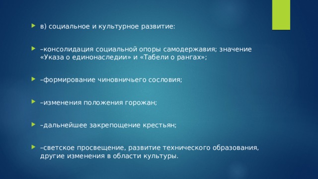 в) социальное и культурное развитие: – консолидация социальной опоры самодержавия; значение «Указа о единонаследии» и «Табели о рангах»; – формирование чиновничьего сословия; – изменения положения горожан; – дальнейшее закрепощение крестьян; – светское просвещение, развитие технического образования, другие изменения в области культуры. 