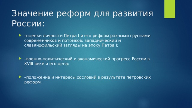 Значение реформ для развития России: – оценки личности Петра I и его реформ разными группами современников и потомков; западнический и славянофильский взгляды на эпоху Петра I; – военно-политический и экономический прогресс России в XVIII веке и его цена; – положение и интересы сословий в результате петровских реформ. 