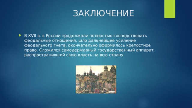  ЗАКЛЮЧЕНИЕ В XVII в. в России продолжали полностью господствовать феодальные отношения, шло дальнейшее усиление феодального гнета, окончательно оформилось крепостное право. Сложился самодержавный государственный аппарат, распространивший свою власть на всю страну. 