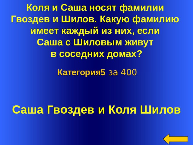 Коля и Саша носят фамилии Гвоздев и Шилов. Какую фамилию имеет каждый из них, если Саша с Шиловым живут в соседних домах?   Категория5 за 400 Саша Гвоздев и Коля Шилов Welcome to Power Jeopardy   © Don Link, Indian Creek School, 2004 You can easily customize this template to create your own Jeopardy game. Simply follow the step-by-step instructions that appear on Slides 1-3.  