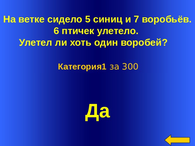 На ветке сидело 5 синиц и 7 воробьёв. 6 птичек улетело. Улетел ли хоть один воробей?   Категория1 за 300 Да Welcome to Power Jeopardy   © Don Link, Indian Creek School, 2004 You can easily customize this template to create your own Jeopardy game. Simply follow the step-by-step instructions that appear on Slides 1-3.  